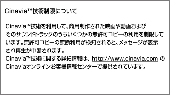 CinaviaTM技術制限について Cinavia技術を利用して、商用制作された映画や動画およびそのサウンドトラックのうちいくつかの無許可コピーの利用を制限しています。無許可コピーの無断利用が検知されると、メッセージが表示され再生あるいはコピーが中断されます。cinavia技術に関する詳細情報は、http://www.cinavia.comのcinaviaオンラインお客様情報センターで提供されています。