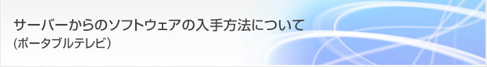 お客様サポート/FAQ サーバーからのソフトウェアの入手方法について(ポータブルテレビ)