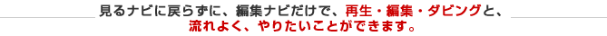 見るナビに戻らずに、編集ナビだけで、再生・編集・ダビングと、流れよくやりたいことができます。