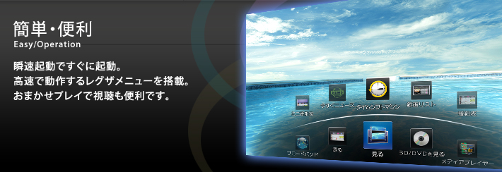 簡単・便利 Easy/Operation 瞬速起動ですぐに起動。高速で動作するレグザメニューを搭載。おまかせプレイで視聴も便利です。