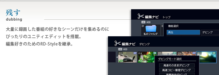 残すdubbing 大量に録画した番組の好きなシーンだけを集めるのにぴったりのユニティエディットを搭載。編集好きのためのRD-Styleを継承。