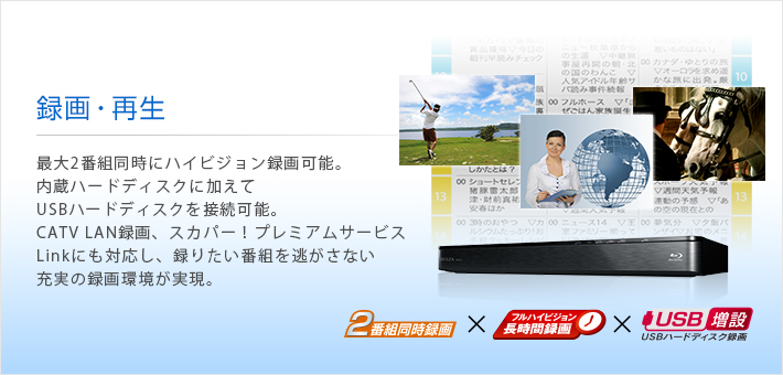 録画・再生 -- 最大2番組同時にハイビジョン録画可能。内蔵ハードディスクに加えてUSBハードディスクを接続可能。CATV LAN録画、スカパー！プレミアムサービスLinkにも対応し、録りたい番組を逃がさない充実の録画環境が実現。