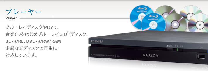 プレーヤー Player ブルーレイディスクやDVD、音楽CDをはじめブルーレイ3DTMディスク、BD-R/RE、DVD-R/RW/RAM多彩な光ディスクの再生に対応しています。