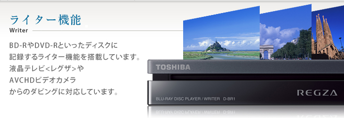 ライター機能 writer BD-RやDVD-Rといったディスクに記録するライター機能を搭載しています。液晶テレビ〈レグザ〉やAVCHDビデオカメラからのダビングに対応しています。