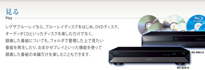 見るplayレグザブルーレイなら、ブルーレイディスクをはじめ、DVDディスク、オーディオCDといったディスクを楽しむだけでなく、録画した番組についても、フォルダで整理した上で見たい番組を再生したり、おまかせプレイといった機能を使って録画した番組の本編だけを楽しむこともできます。