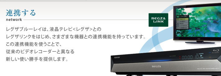 レグザブルーレイは、液晶テレビ<レグザ>とのレグザリンクをはじめ、さまざまな機器との連携機能を持っています。この連携機能を使うことで、従来のビデオレコーダーと異なる新しい使い勝手を提供します。