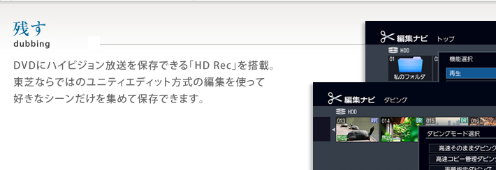 残す DVDにハイビジョン放送を保存できる「HD Rec」を搭載。東芝ならではのユニティエディット方式の編集を使って好きなシーンだけを集めて保存できます。