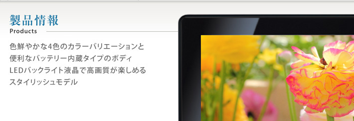 製品情報 Products 色鮮やかな4色のカラーバリエーションと便利なバッテリー内蔵タイプのボディLEDバックライト液晶で高画質が楽しめるスタイリッシュモデル