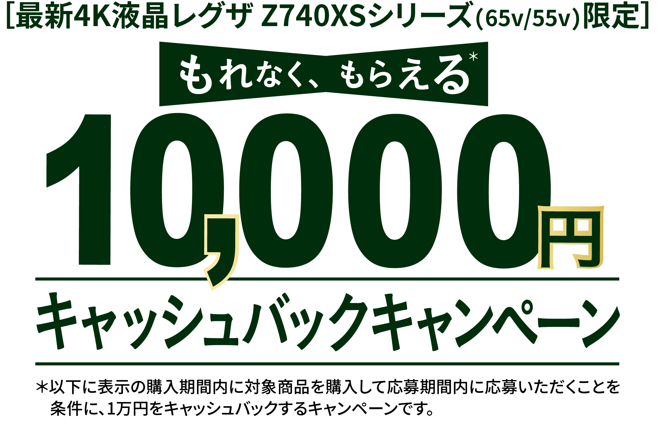 ［最新4K液晶レグザ Z740XSシリーズ(65v/55v)限定］ もれなく、もらえる 10,000円 キャッシュバックキャンペーン