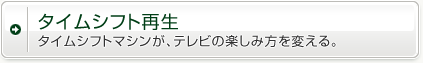 タイムシフト再生　タイムシフトマシンが、テレビの楽しみ方を変える。