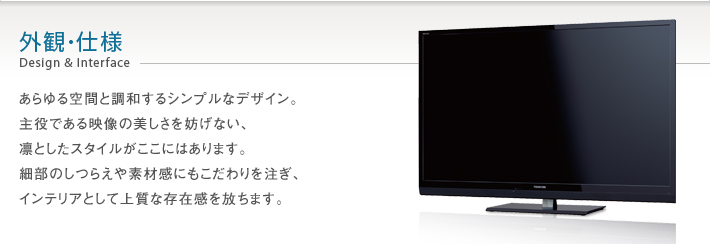 外観・仕様 Design & Interface -- あらゆる空間と調和するシンプルなデザイン。主役である映像の美しさを妨げない、凛としたスタイルがここにはあります。細部のしつらえや素材感にもこだわりを注ぎ、インテリアとして上質な存在感を放ちます。