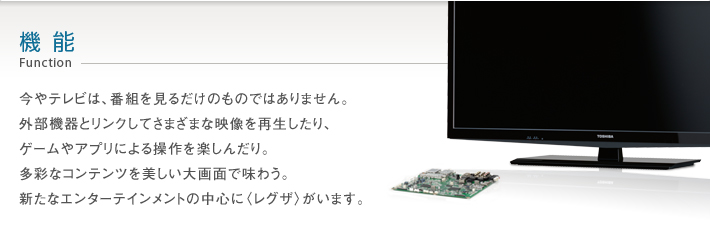 機能 Function -- 今やテレビは、番組を見るだけのものではありません。外部機器とリンクしてさまざまな映像を再生したり、ゲームやアプリによる操作を楽しんだり。多彩なコンテンツを美しい大画面で味わう。新たなエンターテインメントの中心に〈レグザ〉がいます。