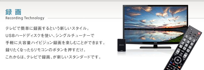 録画 Recording Technology -- テレビで簡単に録画するという新しいスタイル。USBハードディスクを使い、シングルチューナーで手軽に大容量ハイビジョン録画を楽しむことができます。録りたくなったらリモコンのボタンを押すだけ。これからは、テレビで録画、が新しいスタンダードです。