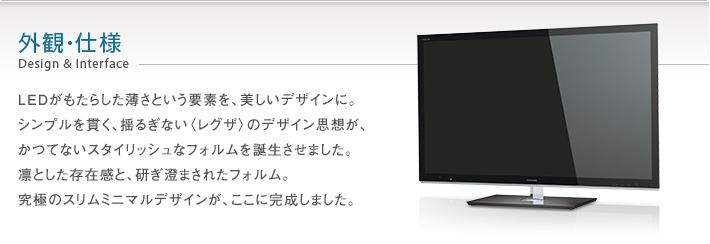 外観・仕様 Design & Interface -- LEDがもたらした薄さという要素を、美しいデザインに。シンプルを貫く、揺るぎない〈レグザ〉のデザイン思想が、かつてないスタイリッシュなフォルムを誕生させました。凛とした存在感と、研ぎ澄まされたフォルム。究極のスリムミニマルデザインが、ここに完成しました。