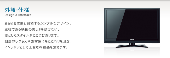 外観・仕様 Design & Interface -- あらゆる空間と調和するシンプルなデザイン。主役である映像の美しさを妨げない、凛としたスタイルがここにはあります。細部のしつらえや素材感にもこだわりを注ぎ、インテリアとして上質な存在感を放ちます。