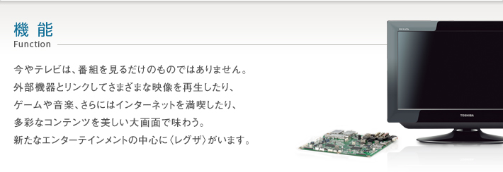 機能_Function -- 今やテレビは、番組を見るだけのものではありません。外部機器とリンクしてさまざまな映像を再生したり、ゲームや音楽、さらにはインターネットを満喫したり、多彩なコンテンツを美しい大画面で味わう。新たなエンターテイメントの中心に〈レグザ〉がいます。