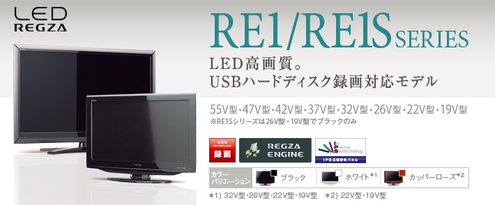 LED REGZA RE1/RE1S SERIES LED高画質。USBハードディスク録画対応モデル 55V型・47V型・42V型・37V型・32V型・26V型・22V型・19V型 ※RE1Sシリーズは26V型・19V型でブラックのみ