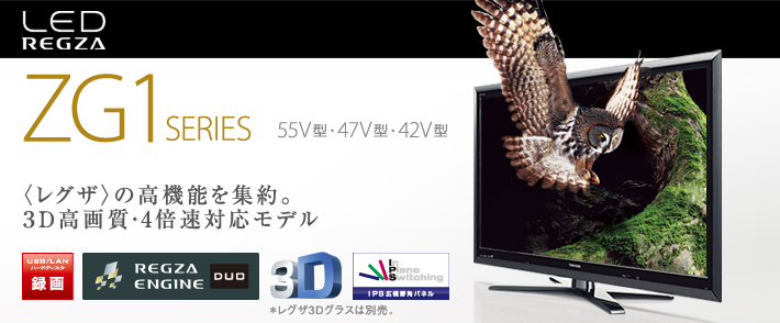 LED REGZA ZG1 SERIES 55V型・47V型・42V型 〈レグザ〉の高機能を集約。3D高画質・4倍速対応モデル