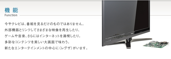 機能 Function -- 今やテレビは、番組を見るだけのものではありません。外部機器とリンクしてさまざまな映像を再生したり、ゲームや音楽、さらにはインターネットを満喫したり。多彩なコンテンツを美しい大画面で味わうというスタイル。その、新しい楽しさの中心に〈レグザ〉がいます。