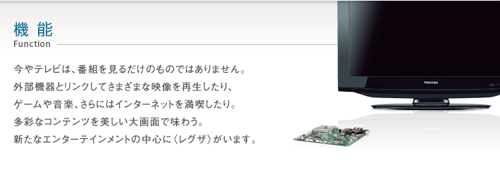 機能 Function -- 今やテレビは、番組を見るだけのものではありません。外部機器とリンクしてさまざまな映像を再生したり、ゲームや音楽、さらにはインターネットを満喫したり。多彩なコンテンツを美しい大画面で味わうというスタイル。その、新しい楽しさの中心に〈レグザ〉がいます。