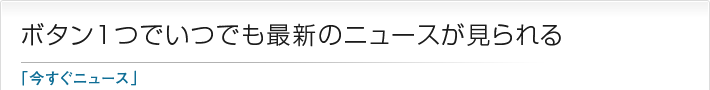 ボタン1つでいつでも最新のニュースが見られる「今すぐニュース」