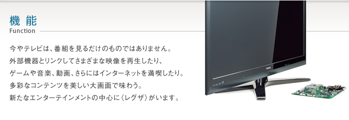 機能 Function -- 今やテレビは、番組を見るだけのものではありません。外部機器とリンクしてさまざまな映像を再生したり、ゲームや音楽、動画、さらにはインターネットを満喫したり。多彩なコンテンツを美しい大画面で味わう。新たなエンターテインメントの中心に〈レグザ〉がいます。