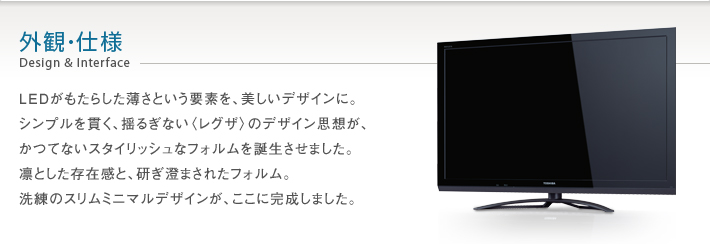 外観・仕様 Design & Interface -- LEDがもたらした薄さという要素を、美しいデザインに。シンプルを貫く、揺るぎない〈レグザ〉のデザイン思想が、かつてないスタイリッシュなフォルムを誕生させました。凛とした存在感と、研ぎ澄まされたフォルム。洗練のスリムミニマルデザインが、ここに完成しました。