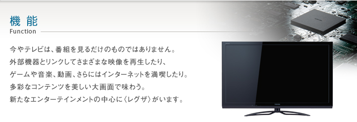 機能 Function -- 今やテレビは、番組を見るだけのものではありません。外部機器とリンクしてさまざまな映像を再生したり、ゲームや音楽、動画、さらにはインターネットを満喫したり。多彩なコンテンツを美しい大画面で味わう。新たなエンターテインメントの中心に〈レグザ〉がいます。