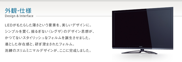 外観・仕様 Design & Interface -- LEDがもたらした薄さという要素を、美しいデザインに。シンプルを貫く、揺るぎない〈レグザ〉のデザイン思想が、かつてないスタイリッシュなフォルムを誕生させました。凛とした存在感と、研ぎ澄まされたフォルム。洗練のスリムミニマルデザインが、ここに完成しました。