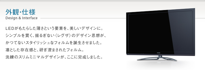 外観・仕様 Design & Interface -- LEDがもたらした薄さという要素を、美しいデザインに。シンプルを貫く、揺るぎない〈レグザ〉のデザイン思想が、かつてないスタイリッシュなフォルムを誕生させました。凛とした存在感と、研ぎ澄まされたフォルム。洗練のスリムミニマルデザインが、ここに完成しました。