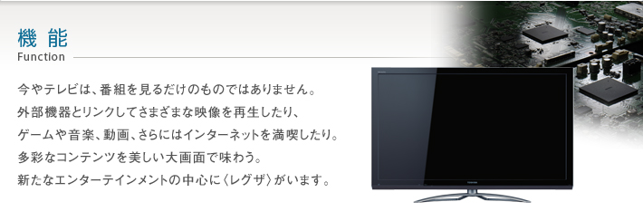 機能 Function -- 今やテレビは、番組を見るだけのものではありません。外部機器とリンクしてさまざまな映像を再生したり、ゲームや音楽、動画、さらにはインターネットを満喫したり。多彩なコンテンツを美しい大画面で味わう。新たなエンターテインメントの中心に〈レグザ〉がいます。