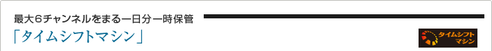 最大6チャンネルをまる一日分一時保管「タイムシフトマシン」