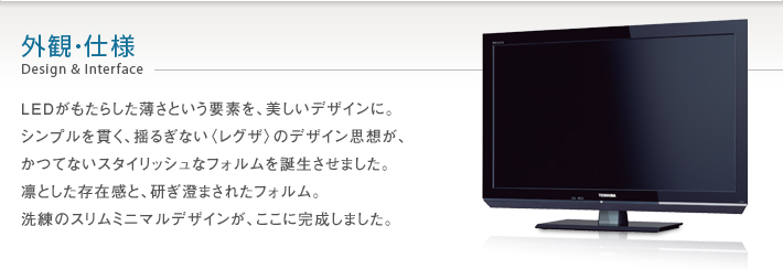 外観・仕様 Design & Interface -- LEDがもたらした薄さという要素を、美しいデザインに。シンプルを貫く、揺るぎない〈レグザ〉のデザイン思想が、かつてないスタイリッシュなフォルムを誕生させました。凛とした存在感と、研ぎ澄まされたフォルム。洗練のスリムミニマルデザインが、ここに完成しました。