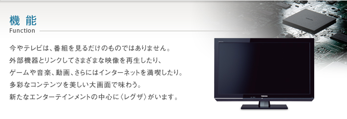 機能 Function -- 今やテレビは、番組を見るだけのものではありません。外部機器とリンクしてさまざまな映像を再生したり、ゲームや音楽、動画、さらにはインターネットを満喫したり。多彩なコンテンツを美しい大画面で味わう。新たなエンターテインメントの中心に〈レグザ〉がいます。