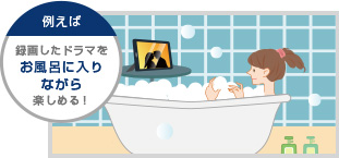 例えば録画したドラマをお風呂に入りながら楽しめる！