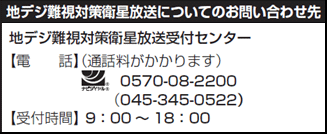 地デジ難視対策衛星放送についてのお問い合わせ先　地デジ難視対策衛星放送受付センター　電話（通話料がかかります）0570-08-2200（045-345-0522）　受付時間　9時から18時