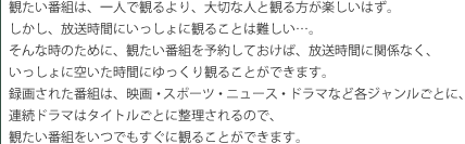 �ς����ԑg�́A��l�Ŋς���A��؂Ȑl�Ɗς�����y�����͂��B�������A�������Ԃɂ�������Ɋς邱�Ƃ͓���c�B����Ȏ��̂��߂ɁA�ς����ԑg��\�񂵂Ă����΁A�������ԂɊ֌W�Ȃ��A��������ɋ󂢂����Ԃɂ������ς邱�Ƃ��ł��܂��B�^�悳�ꂽ�ԑg�́A�f��E�X�|�[�c�E�j���[�X�E�h���}�ȂǊe�W���������ƂɁA�A���h���}�̓^�C�g�����Ƃɐ��������̂ŁA�ς����ԑg�����ł������Ɋς邱�Ƃ��ł��܂��B