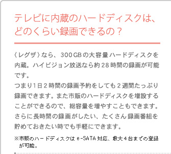 �e���r�ɓ����̃n�[�h�f�B�X�N�́A�ǂ̂��炢�^��ł���́H�q���O�U�r�Ȃ�A�R�O�O�f�a�̑�e�ʃn�[�h�f�B�X�N������B�n�C�r�W���������Ȃ��28���Ԃ̘^�悪�\�ł��B�܂�P���Q���Ԃ̘^��\������Ă�2�T�Ԃ����Ղ�^��ł��܂��B�܂��s�̂̃n�[�h�f�B�X�N�𑝐݂��邱�Ƃ��ł���̂ŁA���e�ʂ𑝂₷���Ƃ��ł��܂��B����ɒ����Ԃ̘^�悪�������A��������^��ԑg�𒙂߂Ă����������ł���y�ɂł��܂��B�@���s�̂̃n�[�h�f�B�X�N��e-SATA�Ή��A�ő�4��܂ł̓o�^���\�B