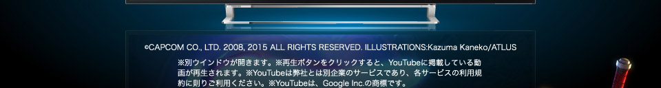 (C)CAPCOM CO., LTD. 2008, 2015 ALL RIGHTS RESERVED. ILLUSTRATIONS:Kazuma Kaneko/ATLUS ※再生ボタンをクリックすると、YouTubeに掲載している動画が再生されます。※YouTubeは弊社とは別企業のサービスであり、各サービスの利用規約に則りご利用ください。※YouTubeは、Google Inc.の商標です。