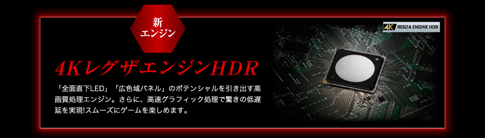新エンジン 4KレグザエンジンHDR 「全面直下LED」「広色域パネル」のポテンシャルを引き出す高画質処理エンジン。さらに、高速グラフィック処理で驚きの低遅延を実現!スムーズにゲームを楽しめます。