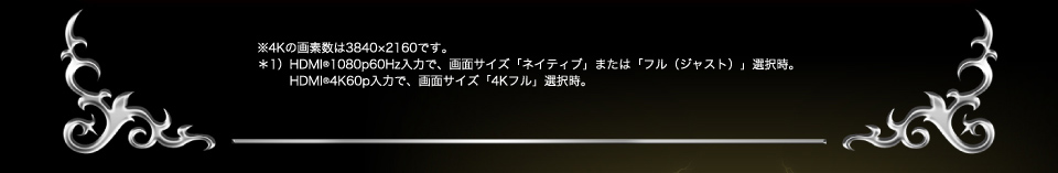 ※4Kの画素数は3840×2160です。＊1）HDMI(R)1080p60Hz入力で、画面サイズ「ネイティブ」または「フル（ジャスト）」選択時。HDMI(R)4K60p入力で、画面サイズ「4Kフル」選択時。
